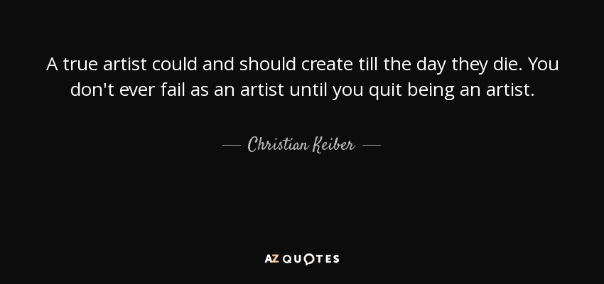 A true artist could and should create till the day they die. You don't ever fail as an artist until you quit being an artist. - Christian Keiber