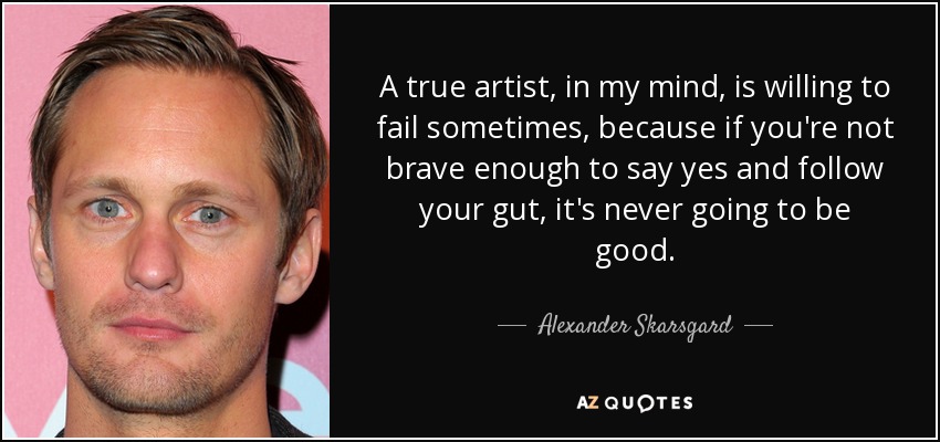 A true artist, in my mind, is willing to fail sometimes, because if you're not brave enough to say yes and follow your gut, it's never going to be good. - Alexander Skarsgard