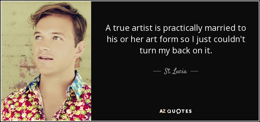 A true artist is practically married to his or her art form so I just couldn't turn my back on it. - St. Lucia