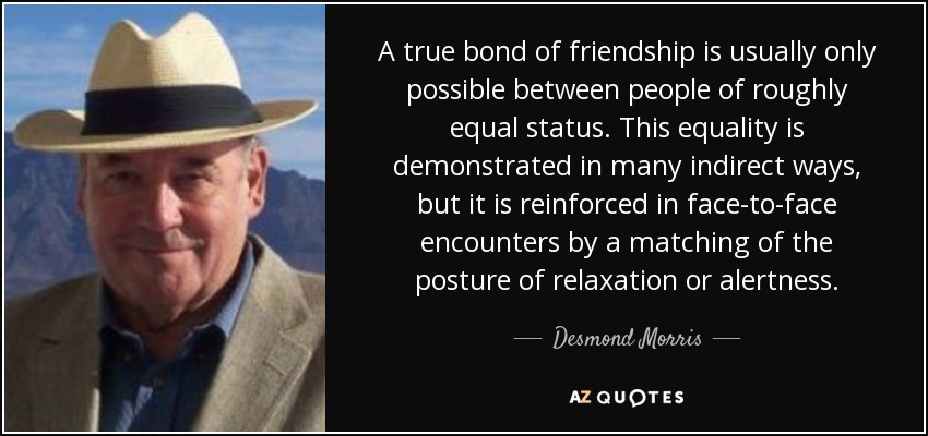 A true bond of friendship is usually only possible between people of roughly equal status. This equality is demonstrated in many indirect ways, but it is reinforced in face-to-face encounters by a matching of the posture of relaxation or alertness. - Desmond Morris