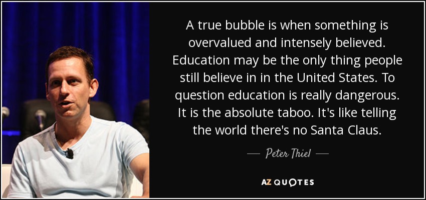 A true bubble is when something is overvalued and intensely believed. Education may be the only thing people still believe in in the United States. To question education is really dangerous. It is the absolute taboo. It's like telling the world there's no Santa Claus. - Peter Thiel