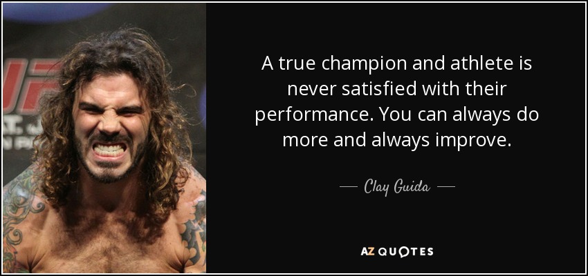 A true champion and athlete is never satisfied with their performance. You can always do more and always improve. - Clay Guida