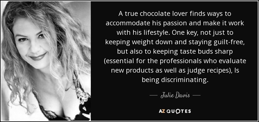 A true chocolate lover finds ways to accommodate his passion and make it work with his lifestyle. One key, not just to keeping weight down and staying guilt-free, but also to keeping taste buds sharp (essential for the professionals who evaluate new products as well as judge recipes), Is being discriminating. - Julie Davis