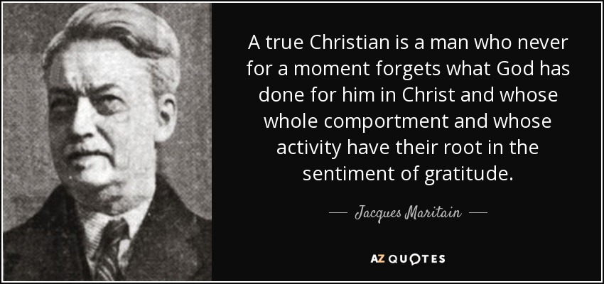 A true Christian is a man who never for a moment forgets what God has done for him in Christ and whose whole comportment and whose activity have their root in the sentiment of gratitude. - Jacques Maritain