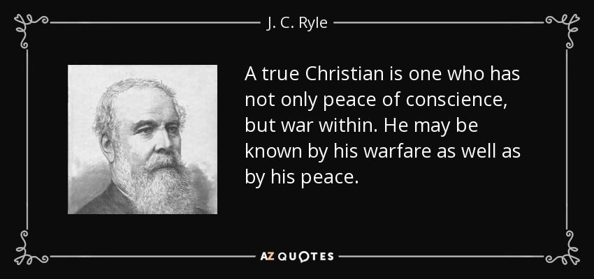 A true Christian is one who has not only peace of conscience, but war within. He may be known by his warfare as well as by his peace. - J. C. Ryle