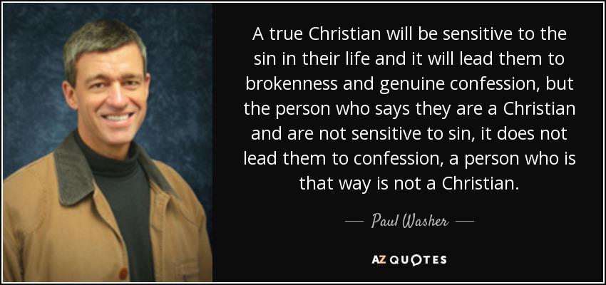 A true Christian will be sensitive to the sin in their life and it will lead them to brokenness and genuine confession, but the person who says they are a Christian and are not sensitive to sin, it does not lead them to confession, a person who is that way is not a Christian. - Paul Washer