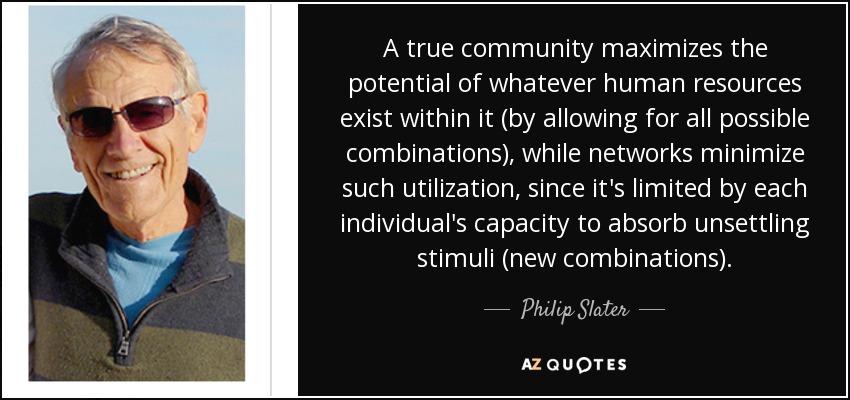 A true community maximizes the potential of whatever human resources exist within it (by allowing for all possible combinations), while networks minimize such utilization, since it's limited by each individual's capacity to absorb unsettling stimuli (new combinations). - Philip Slater