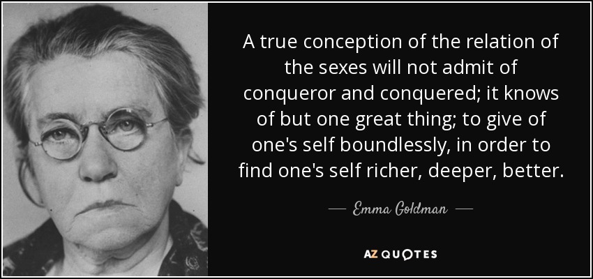 A true conception of the relation of the sexes will not admit of conqueror and conquered; it knows of but one great thing; to give of one's self boundlessly, in order to find one's self richer, deeper, better. - Emma Goldman