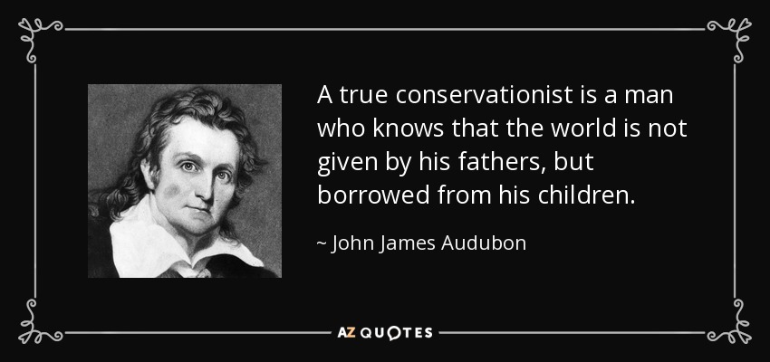 A true conservationist is a man who knows that the world is not given by his fathers, but borrowed from his children. - John James Audubon