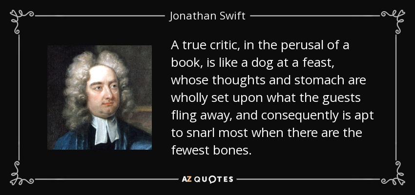 A true critic, in the perusal of a book, is like a dog at a feast, whose thoughts and stomach are wholly set upon what the guests fling away, and consequently is apt to snarl most when there are the fewest bones. - Jonathan Swift