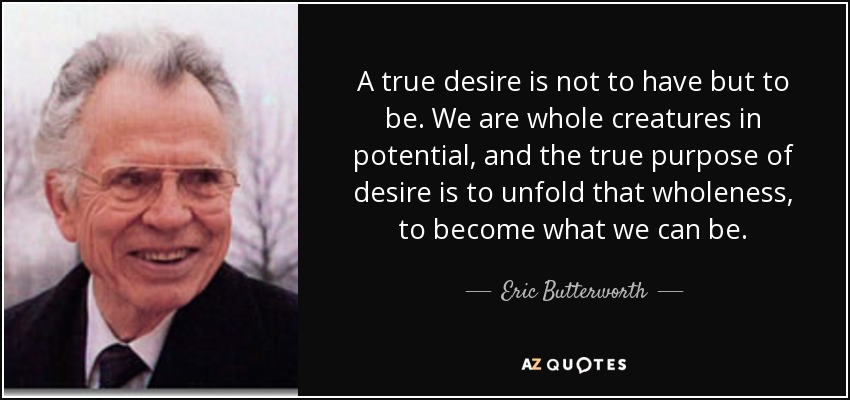A true desire is not to have but to be. We are whole creatures in potential, and the true purpose of desire is to unfold that wholeness, to become what we can be. - Eric Butterworth