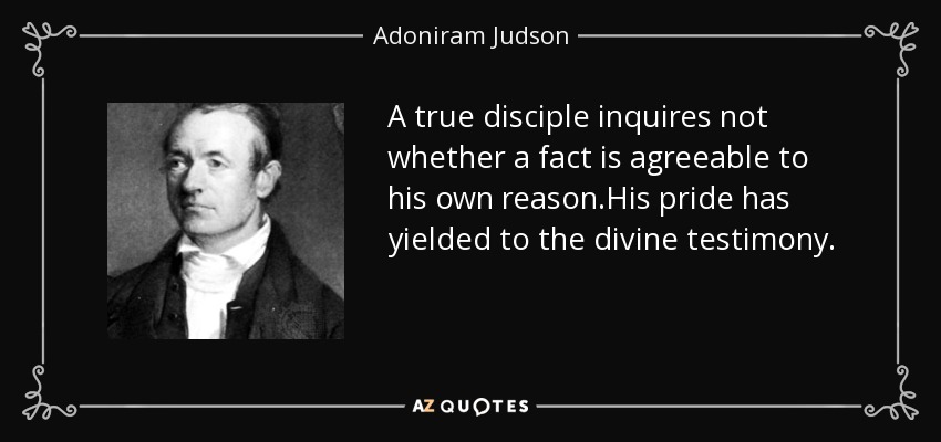 A true disciple inquires not whether a fact is agreeable to his own reason.His pride has yielded to the divine testimony. - Adoniram Judson