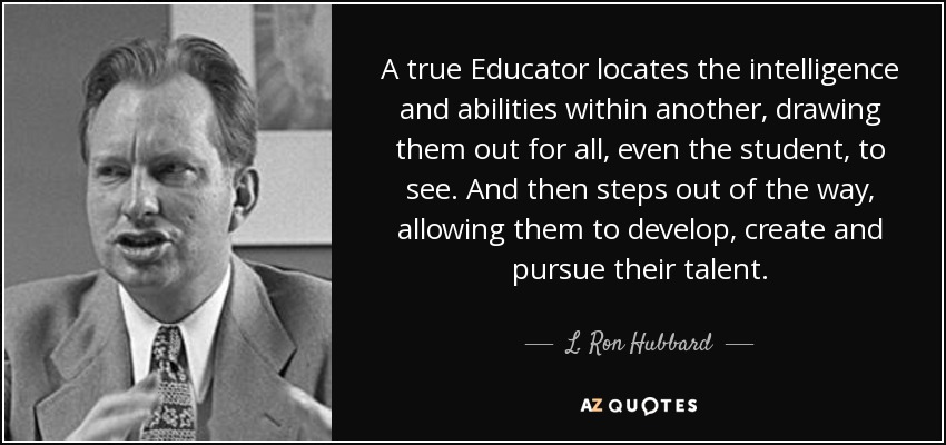 A true Educator locates the intelligence and abilities within another, drawing them out for all, even the student, to see. And then steps out of the way, allowing them to develop, create and pursue their talent. - L. Ron Hubbard