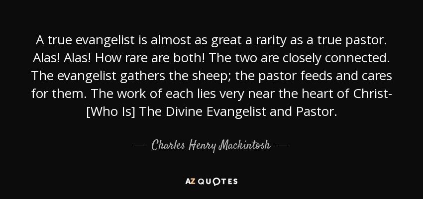 A true evangelist is almost as great a rarity as a true pastor. Alas! Alas! How rare are both! The two are closely connected. The evangelist gathers the sheep; the pastor feeds and cares for them. The work of each lies very near the heart of Christ- [Who Is] The Divine Evangelist and Pastor. - Charles Henry Mackintosh