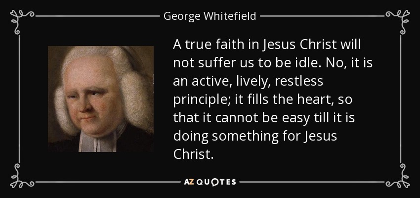 A true faith in Jesus Christ will not suffer us to be idle. No, it is an active, lively, restless principle; it fills the heart, so that it cannot be easy till it is doing something for Jesus Christ. - George Whitefield