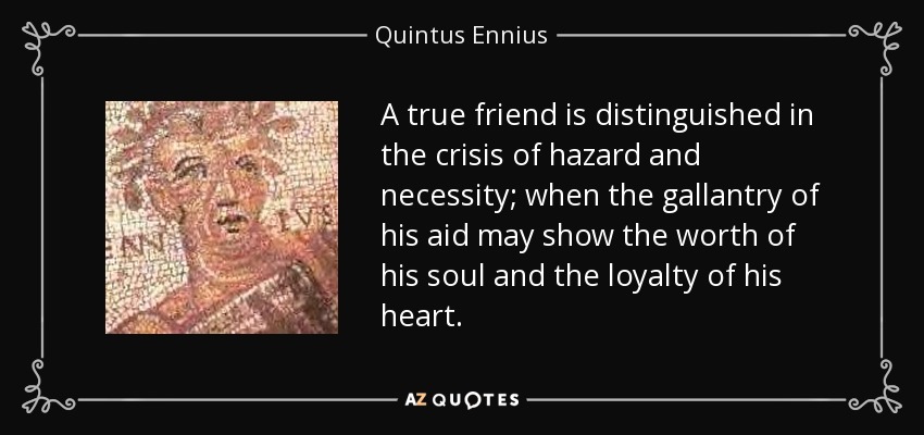 A true friend is distinguished in the crisis of hazard and necessity; when the gallantry of his aid may show the worth of his soul and the loyalty of his heart. - Quintus Ennius