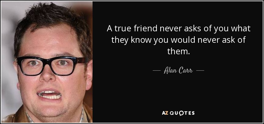 A true friend never asks of you what they know you would never ask of them. - Alan Carr