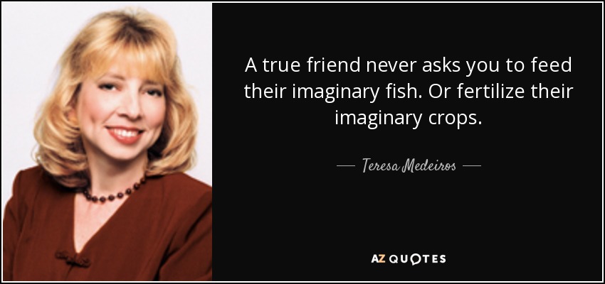 A true friend never asks you to feed their imaginary fish. Or fertilize their imaginary crops. - Teresa Medeiros