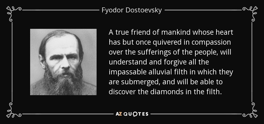 A true friend of mankind whose heart has but once quivered in compassion over the sufferings of the people, will understand and forgive all the impassable alluvial filth in which they are submerged, and will be able to discover the diamonds in the filth. - Fyodor Dostoevsky