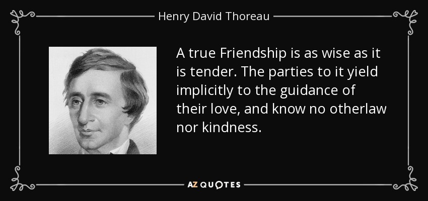 A true Friendship is as wise as it is tender. The parties to it yield implicitly to the guidance of their love, and know no otherlaw nor kindness. - Henry David Thoreau
