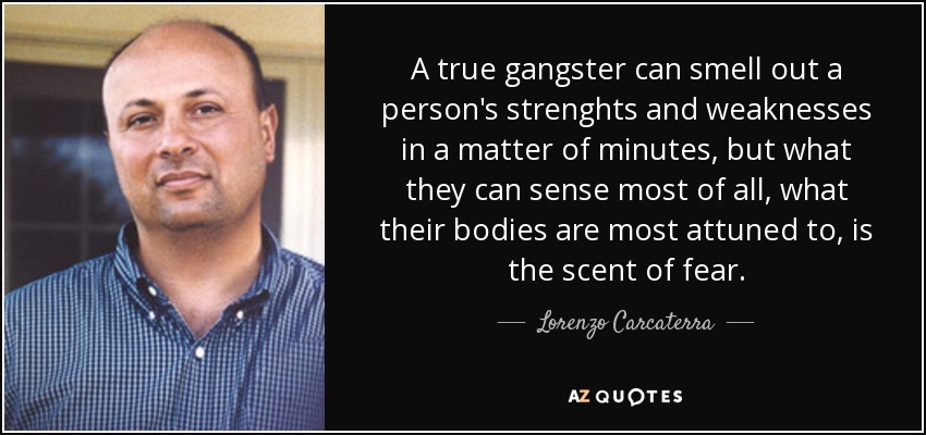 A true gangster can smell out a person's strenghts and weaknesses in a matter of minutes, but what they can sense most of all, what their bodies are most attuned to, is the scent of fear. - Lorenzo Carcaterra