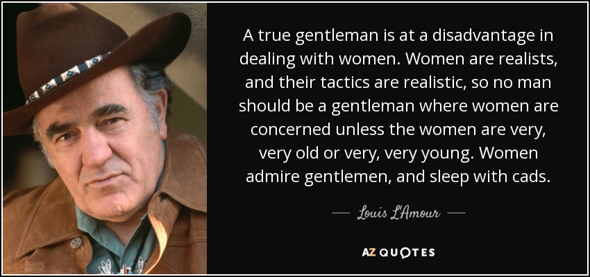 A true gentleman is at a disadvantage in dealing with women. Women are realists, and their tactics are realistic, so no man should be a gentleman where women are concerned unless the women are very, very old or very, very young. Women admire gentlemen, and sleep with cads. - Louis L'Amour