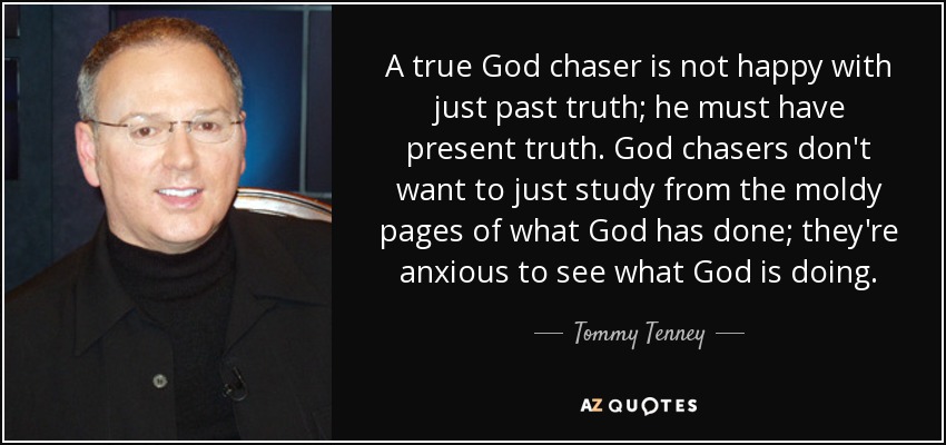 A true God chaser is not happy with just past truth; he must have present truth. God chasers don't want to just study from the moldy pages of what God has done; they're anxious to see what God is doing. - Tommy Tenney
