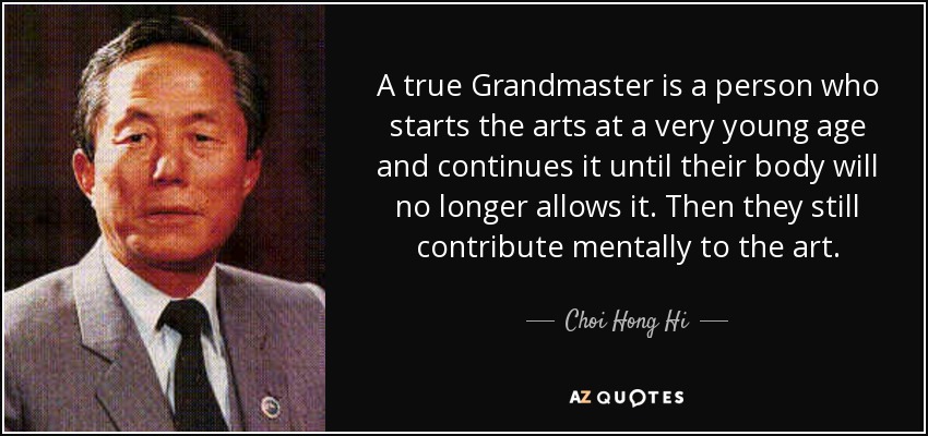 A true Grandmaster is a person who starts the arts at a very young age and continues it until their body will no longer allows it. Then they still contribute mentally to the art. - Choi Hong Hi