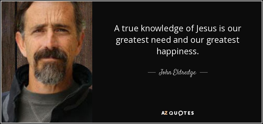 A true knowledge of Jesus is our greatest need and our greatest happiness. - John Eldredge