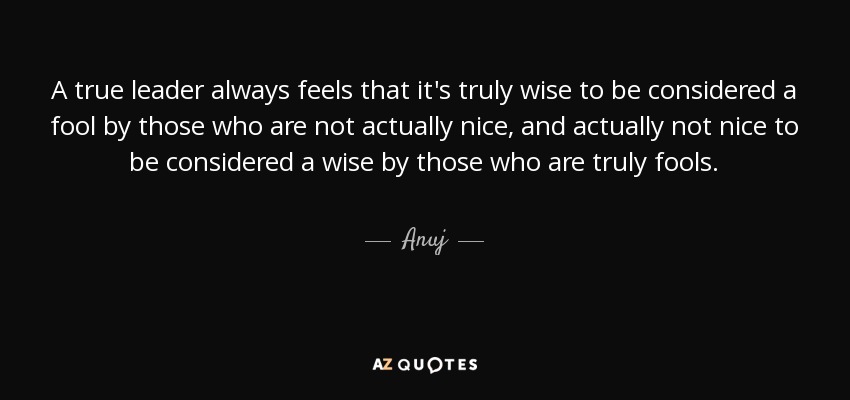 A true leader always feels that it's truly wise to be considered a fool by those who are not actually nice, and actually not nice to be considered a wise by those who are truly fools. - Anuj