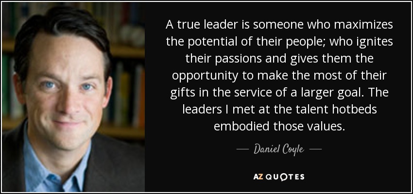 A true leader is someone who maximizes the potential of their people; who ignites their passions and gives them the opportunity to make the most of their gifts in the service of a larger goal. The leaders I met at the talent hotbeds embodied those values. - Daniel Coyle