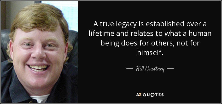 A true legacy is established over a lifetime and relates to what a human being does for others, not for himself. - Bill Courtney