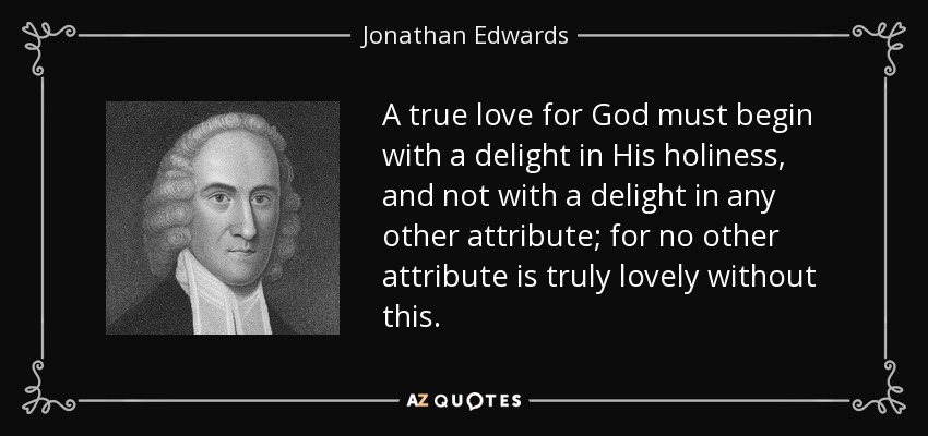A true love for God must begin with a delight in His holiness, and not with a delight in any other attribute; for no other attribute is truly lovely without this. - Jonathan Edwards