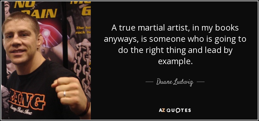 A true martial artist, in my books anyways, is someone who is going to do the right thing and lead by example. - Duane Ludwig