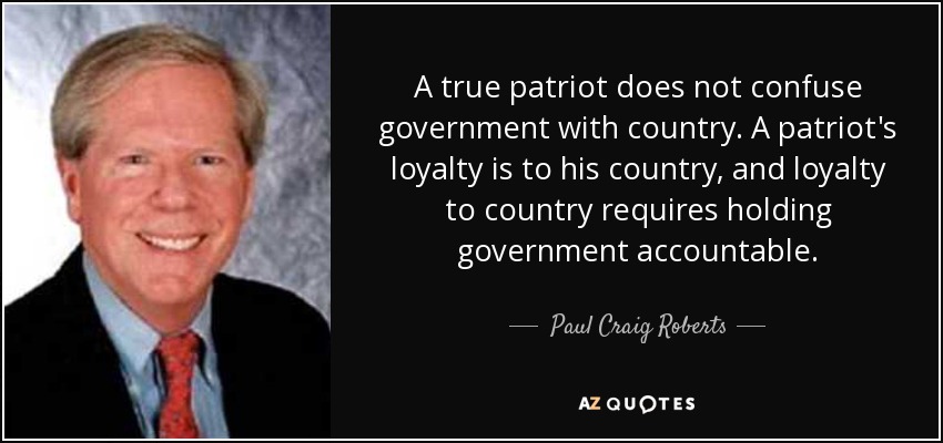 A true patriot does not confuse government with country. A patriot's loyalty is to his country, and loyalty to country requires holding government accountable. - Paul Craig Roberts