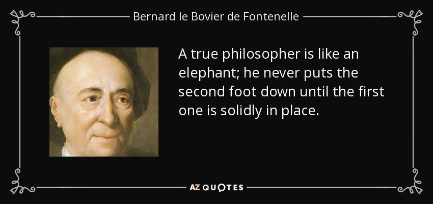 A true philosopher is like an elephant; he never puts the second foot down until the first one is solidly in place. - Bernard le Bovier de Fontenelle