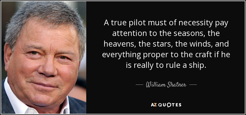 A true pilot must of necessity pay attention to the seasons, the heavens, the stars, the winds, and everything proper to the craft if he is really to rule a ship. - William Shatner