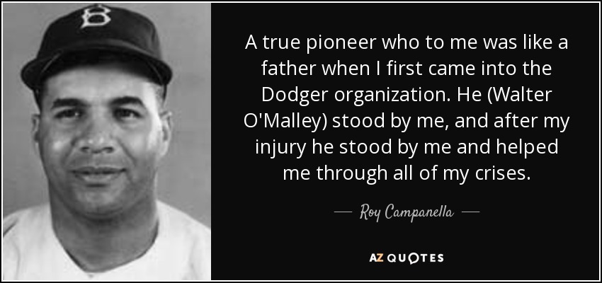 A true pioneer who to me was like a father when I first came into the Dodger organization. He (Walter O'Malley) stood by me, and after my injury he stood by me and helped me through all of my crises. - Roy Campanella