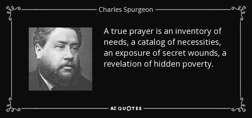 A true prayer is an inventory of needs, a catalog of necessities, an exposure of secret wounds, a revelation of hidden poverty. - Charles Spurgeon