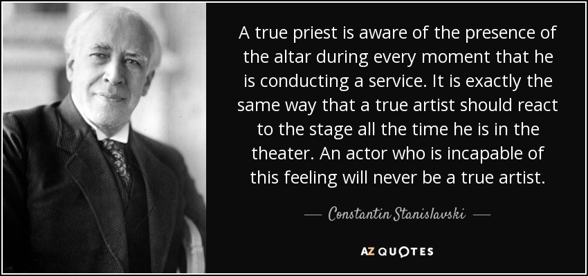 A true priest is aware of the presence of the altar during every moment that he is conducting a service. It is exactly the same way that a true artist should react to the stage all the time he is in the theater. An actor who is incapable of this feeling will never be a true artist. - Constantin Stanislavski
