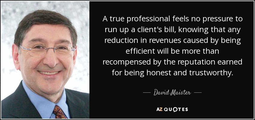 A true professional feels no pressure to run up a client's bill, knowing that any reduction in revenues caused by being efficient will be more than recompensed by the reputation earned for being honest and trustworthy. - David Maister