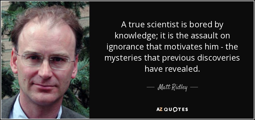 A true scientist is bored by knowledge; it is the assault on ignorance that motivates him - the mysteries that previous discoveries have revealed. - Matt Ridley