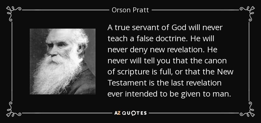 A true servant of God will never teach a false doctrine. He will never deny new revelation. He never will tell you that the canon of scripture is full, or that the New Testament is the last revelation ever intended to be given to man. - Orson Pratt