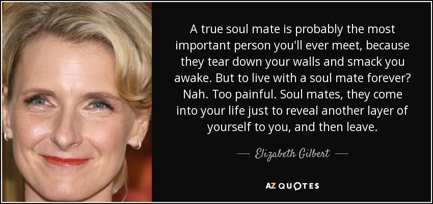 A true soul mate is probably the most important person you'll ever meet, because they tear down your walls and smack you awake. But to live with a soul mate forever? Nah. Too painful. Soul mates, they come into your life just to reveal another layer of yourself to you, and then leave. - Elizabeth Gilbert