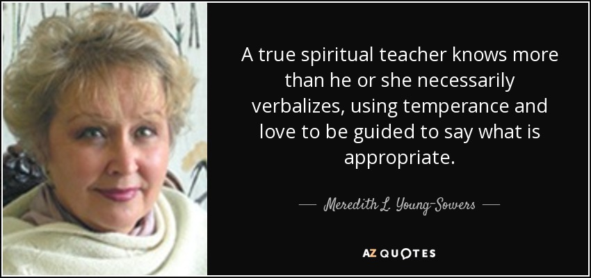 A true spiritual teacher knows more than he or she necessarily verbalizes, using temperance and love to be guided to say what is appropriate. - Meredith L. Young-Sowers