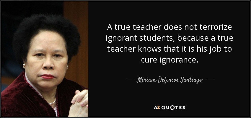 A true teacher does not terrorize ignorant students, because a true teacher knows that it is his job to cure ignorance. - Miriam Defensor Santiago