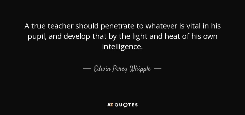 A true teacher should penetrate to whatever is vital in his pupil, and develop that by the light and heat of his own intelligence. - Edwin Percy Whipple