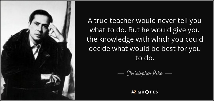 A true teacher would never tell you what to do. But he would give you the knowledge with which you could decide what would be best for you to do. - Christopher Pike