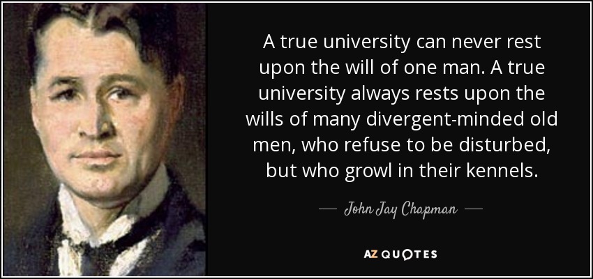 A true university can never rest upon the will of one man. A true university always rests upon the wills of many divergent-minded old men, who refuse to be disturbed, but who growl in their kennels. - John Jay Chapman