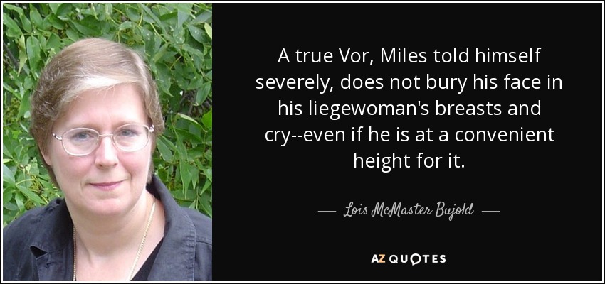 A true Vor, Miles told himself severely, does not bury his face in his liegewoman's breasts and cry--even if he is at a convenient height for it. - Lois McMaster Bujold